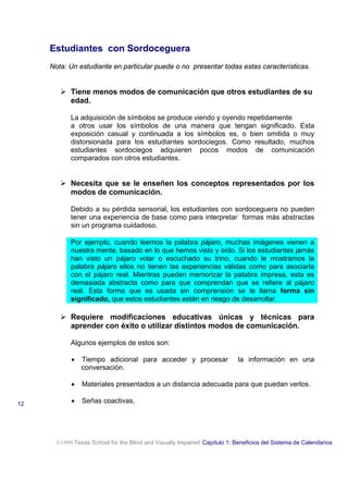 Estudiantes con Sordoceguera
Nota: Un estudiante en particular puede o no presentar todas estas características.
! Tiene menos modos de comunicación que otros estudiantes de su
edad.
La adquisición de símbolos se produce viendo y oyendo repetidamente
a otros usar los símbolos de una manera que tengan significado. Esta
exposición casual y continuada a los símbolos es, o bien omitida o muy
distorsionada para los estudiantes sordociegos. Como resultado, muchos
estudiantes sordociegos adquieren pocos modos de comunicación
comparados con otros estudiantes.
! Necesita que se le enseñen los conceptos representados por los
modos de comunicación.
Debido a su pérdida sensorial, los estudiantes con sordoceguera no pueden
tener una experiencia de base como para interpretar formas más abstractas
sin un programa cuidadoso.
Por ejemplo, cuando leemos la palabra pájaro, muchas imágenes vienen a
nuestra mente, basado en lo que hemos visto y oído. Si los estudiantes jamás
han visto un pájaro volar o escuchado su trino, cuando le mostramos la
palabra pájaro ellos no tienen las experiencias válidas como para asociarla
con el pájaro real. Mientras pueden memorizar la palabra impresa, esta es
demasiada abstracta como para que comprendan que se refiere al pájaro
real. Esta forma que es usada sin comprensión se le llama forma sin
significado, que estos estudiantes están en riesgo de desarrollar.
! Requiere modificaciones educativas únicas y técnicas para
aprender con éxito o utilizar distintos modos de comunicación.
Algunos ejemplos de estos son:
• Tiempo adicional para acceder y procesar la información en una
conversación.
• Materiales presentados a un distancia adecuada para que puedan verlos.
• Señas coactivas.
1999 Texas School for the Blind and Visually Impaired Capítulo 1: Beneficios del Sistema de Calendarios
12
 