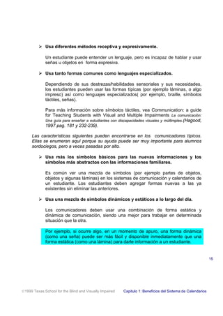 ! Usa diferentes métodos receptiva y expresivamente.
Un estudiante puede entender un lenguaje, pero es incapaz de hablar y usar
señas u objetos en forma expresiva.
! Usa tanto formas comunes como lenguajes especializados.
Dependiendo de sus destrezas/habilidades sensoriales y sus necesidades,
los estudiantes pueden usar las formas típicas (por ejemplo láminas, o algo
impreso) así como lenguajes especializados( por ejemplo, braille, símbolos
táctiles, señas).
Para más información sobre símbolos táctiles, vea Communication: a guide
for Teaching Students with Visual and Multiple Impairments La comunicación:
Una guía para enseñar a estudiantes con discapacidades visuales y múltimples.(Hagood,
1997 pag. 181 y 232-239).
Las características siguientes pueden encontrarse en los comunicadores típicos.
Ellas se enumeran aquí porque su ayuda puede ser muy importante para alumnos
sordociegos, pero a veces pasadas por alto.
! Usa más los símbolos básicos para las nuevas informaciones y los
símbolos más abstractos con las informaciones familiares.
Es común ver una mezcla de símbolos (por ejemplo partes de objetos,
objetos y algunas láminas) en los sistemas de comunicación y calendarios de
un estudiante. Los estudiantes deben agregar formas nuevas a las ya
existentes sin eliminar las anteriores.
! Usa una mezcla de símbolos dinámicos y estáticos a lo largo del día.
Los comunicadores deben usar una combinación de forma estática y
dinámica de comunicación, siendo una mejor para trabajar en determinada
situación que la otra.
Por ejemplo, si ocurre algo, en un momento de apuro, una forma dinámica
(como una seña) puede ser más fácil y disponible inmediatamente que una
forma estática (como una lámina) para darle información a un estudiante.
1999 Texas School for the Blind and Visually Impaired Capitulo 1: Beneficios del Sistema de Calendarios
15
 