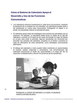 Cómo el Sistema de Calendario Apoya el
Desarrollo y Uso de las Funciones
Comunicativas
• Los calendarios refuerzan fuertemente el poder de la comunicación, mediante
la asociación de un símbolo con una actividad. Los calendarios pueden darle a
los estudiantes un motivo para comunicarse. Entregando un objeto a un
adulto, los estudiantes realizan la actividad de pasar.
• El calendario apoya mejor las estrategias para rechazar las actividades que se
proponen. Por ejemplo, un estudiante puede tomar un objeto de la caja del
calendario y ponerlo en el cesto de las cosas terminadas en lugar de dejarla
en el piso, para evitar la actividad. Algunos estudiantes son conocidos por
esconder sus símbolos del calendario, arrojarlos en el retrete o ponerlos en
cajas de calendarios de otros estudiantes, como estrategias comunicativas
alternativas.
• El diálogo del calendario y rutina pueden haber contribuido en oportunidades
al rechazo, pedido, preguntas y comentarios. Las conversaciones del
calendario proporciona al adulto las oportunidades a lo largo del día de
responder inmediatamente y reforzar los esfuerzos de los estudiantes.
Entregando un símbolo del calendario a un adulto, el estudiante
realiza la actividad de pasar.
Capitulo 1: Beneficios del Sistema de Calendarios 1999 Texas School for the Blind and Visually Impaired
18
 
