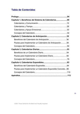 2001 Texas School for the Blind and Visually Impaired
Tabla de Contenidos
Prologo.............................................................................................04
Capitulo 1, Beneficios del Sistema de Calendarios.....................09
Calendarios y Comunicación.......................................................10
Calendarios y Tiempo..................................................................26
Calendarios y Apoyo Emocional..................................................30
Consejos del Calendario..............................................................32
Capitulo 2, Calendarios de Anticipación......................................35
Beneficios del Calendario de Anticipación..................................36
Pautas para Implementar un Calendario de Anticipación...........38
Consejos del Calendario..............................................................50
Capitulo 3, Calendarios Diarios.....................................................53
Beneficios de un Calendario Diario.............................................54
Pautas para Implementar un Calendario Diario..........................56
Consejos del Calendario..............................................................78
Capitulo 4, Calendarios Expandidos.............................................83
Beneficios del Calendario Expandido..........................................84
Pautas para Implementar un Calendario Expandido Concreto...86
Consejos del Calendario..............................................................110
Apéndice...........................................................................................113
03
 