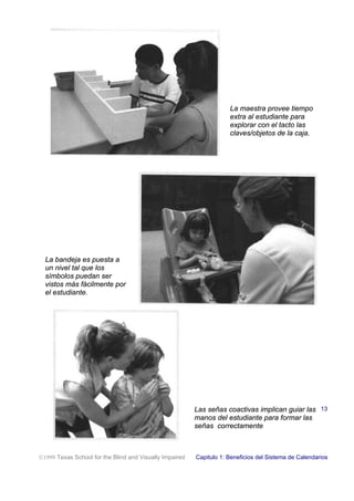 La maestra provee tiempo
extra al estudiante para
explorar con el tacto las
claves/objetos de la caja.
La bandeja es puesta a
un nivel tal que los
símbolos puedan ser
vistos más fácilmente por
el estudiante.
Las señas coactivas implican guiar las
manos del estudiante para formar las
señas correctamente
1999 Texas School for the Blind and Visually Impaired Capitulo 1: Beneficios del Sistema de Calendarios
13
 