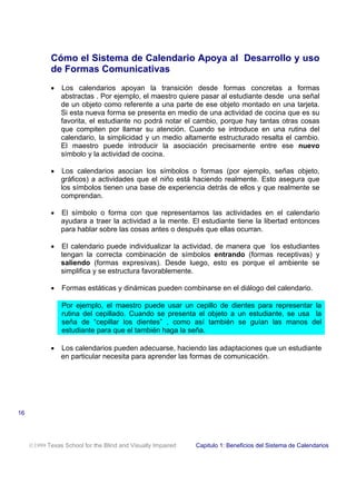 Cómo el Sistema de Calendario Apoya al Desarrollo y uso
de Formas Comunicativas
• Los calendarios apoyan la transición desde formas concretas a formas
abstractas . Por ejemplo, el maestro quiere pasar al estudiante desde una señal
de un objeto como referente a una parte de ese objeto montado en una tarjeta.
Si esta nueva forma se presenta en medio de una actividad de cocina que es su
favorita, el estudiante no podrá notar el cambio, porque hay tantas otras cosas
que compiten por llamar su atención. Cuando se introduce en una rutina del
calendario, la simplicidad y un medio altamente estructurado resalta el cambio.
El maestro puede introducir la asociación precisamente entre ese nuevo
símbolo y la actividad de cocina.
• Los calendarios asocian los símbolos o formas (por ejemplo, señas objeto,
gráficos) a actividades que el niño está haciendo realmente. Esto asegura que
los símbolos tienen una base de experiencia detrás de ellos y que realmente se
comprendan.
• El símbolo o forma con que representamos las actividades en el calendario
ayudara a traer la actividad a la mente. El estudiante tiene la libertad entonces
para hablar sobre las cosas antes o después que ellas ocurran.
• El calendario puede individualizar la actividad, de manera que los estudiantes
tengan la correcta combinación de símbolos entrando (formas receptivas) y
saliendo (formas expresivas). Desde luego, esto es porque el ambiente se
simplifica y se estructura favorablemente.
• Formas estáticas y dinámicas pueden combinarse en el diálogo del calendario.
Por ejemplo, el maestro puede usar un cepillo de dientes para representar la
rutina del cepillado. Cuando se presenta el objeto a un estudiante, se usa la
seña de “cepillar los dientes” , como así también se guían las manos del
estudiante para que el también haga la seña.
• Los calendarios pueden adecuarse, haciendo las adaptaciones que un estudiante
en particular necesita para aprender las formas de comunicación.
1999 Texas School for the Blind and Visually Impaired Capitulo 1: Beneficios del Sistema de Calendarios
16
 