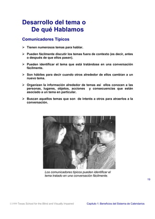 Desarrollo del tema o
De qué Hablamos
Comunicadores Típicos
! Tienen numerosos temas para hablar.
! Pueden fácilmente discutir los temas fuera de contexto (es decir, antes
o después de que ellos pasen).
! Pueden identificar el tema que está tratándose en una conversación
fácilmente.
! Son hábiles para decir cuando otros alrededor de ellos cambian a un
nuevo tema.
! Organizan la información alrededor de temas así ellos conocen a las
personas, lugares, objetos, acciones y consecuencias que están
asociado a un tema en particular.
! Buscan aquellos temas que son de interés a otros para atraerlos a la
conversación.
Los comunicadores típicos pueden identificar el
tema tratado en una conversación fácilmente.
1999 Texas School for the Blind and Visually Impaired Capitulo 1: Beneficios del Sistema de Calendarios
19
 