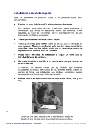Estudiantes con sordoceguera
Nota: un estudiante en particular puede o no presentar todas estas
características.
! Pueden no tener la información adecuada sobre los temas
Las pérdidas sensoriales reducen y deforman significativamente la
información que recibe un estudiante acerca del ambiente. Como
resultado, su base de experiencia carece significativamente de una
información confiable y organizada.
! Tienen pocos temas sobre los cuales hablar.
! Tienen problemas para hablar sobre las cosas antes o después de
que sucedan. Algunos estudiantes solo pueden hacer comentarios
sobre las cosas que los rodean, dado que no tienen una manera de
representar los eventos fuera de contexto.
! Puede tener dificultad de establecer o seguir un tema que es
introducido fuera de contexto.
! No puede detectar el cambio a un nuevo tema, porque carecen de
muchas señales.
A menudo, las señales sutiles (por ej. mirando algo diferente,
desplazando la mirada, poniéndose de pie, tomando aliento) indican un
cambio de tema. Los estudiantes con perdidas sensoriales pueden
desconcertarse sobre el curso de la conversación.
! Pueden insistir en que usted hable de uno o dos temas, una y otra
vez.
Capitulo 1: Beneficios del Sistema de Calendarios 1999 Texas School for the Blind and Visually Impaired
20
Dentro de una rutina estructurada, el estudiante es capaz de
discutir de una comida fuera de contexto sin desconcertarse.
 