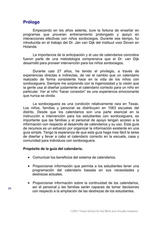 Prólogo
Empezando en los años setenta, tuve la fortuna de enseñar en
programas que proveían entrenamiento prolongado y apoyo en
interacciones efectivas con niños sordociegos. Durante ese tiempo, fui
introducida en el trabajo del Dr. Jan van Dijk del instituut voor Doven en
Holanda.
La importancia de la anticipación y el uso de calendarios concretos
fueron parte de una metodología comprensiva que el Dr. van Dijk
desarrolló para proveer intervención para los niños sordociegos.
Durante casi 27 años, he tenido el privilegio, a través de
experiencias directas e indirectas, de ver el cambio que un calendario
realizado de forma consistente hace en la vida de los niños con
sordoceguera. Siempre me sorprendo con la ingeniosidad y la visión que
la gente usa al diseñar justamente el calendario correcto para un niño en
particular. Ver al niño “hacer conexión” es una experiencia emocionante
que nunca se olvida.
La sordoceguera es una condición relativamente rara en Texas.
Los niños, familias y personal se distribuyen en 1063 escuelas del
distrito. Desde que los calendarios son una parte esencial en la
instrucción e intervención para los estudiantes con sordoceguera, es
importante que las familias y el personal de apoyo tengan acceso a la
información con respecto al desarrollo de calendarios y su uso. Esta guía
de recursos es un esfuerzo por organizar la información existente en una
guía simple. Tengo la esperanza de que esta guía haga mas fácil la tarea
de diseñar y llevar a cabo el calendario correcto en la escuela, casa y
comunidad para individuos con sordoceguera.
Propósito de la guía del calendario.
• Comunicar los beneficios del sistema de calendarios.
• Proporcionar información que permita a los estudiantes tener una
programación del calendario basada en sus necesidades y
destrezas actuales.
• Proporcionar información sobre la continuidad de los calendarios,
así el personal y las familias serán capaces de tomar decisiones
con respecto a la ampliación de las destrezas de los estudiantes.
2001 Texas School for the Blind and Visually Impaired
04
 