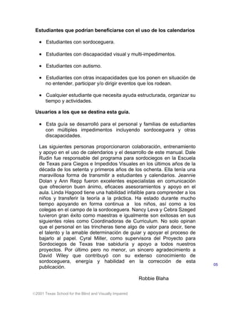 2001 Texas School for the Blind and Visually Impaired
Estudiantes que podrían beneficiarse con el uso de los calendarios
• Estudiantes con sordoceguera.
• Estudiantes con discapacidad visual y multi-impedimentos.
• Estudiantes con autismo.
• Estudiantes con otras incapacidades que los ponen en situación de
no entender, participar y/o dirigir eventos que los rodean.
• Cualquier estudiante que necesita ayuda estructurada, organizar su
tiempo y actividades.
Usuarios a los que se destina esta guía.
• Esta guía se desarrolló para el personal y familias de estudiantes
con múltiples impedimentos incluyendo sordoceguera y otras
discapacidades.
Las siguientes personas proporcionaron colaboración, entrenamiento
y apoyo en el uso de calendarios y el desarrollo de este manual. Dale
Rudin fue responsable del programa para sordociegos en la Escuela
de Texas para Ciegos e Impedidos Visuales en los últimos años de la
década de los setenta y primeros años de los ochenta. Ella tenía una
maravillosa forma de transmitir a estudiantes y calendarios. Jeannie
Dolan y Ann Repp fueron excelentes especialistas en comunicación
que ofrecieron buen ánimo, eficaces asesoramientos y apoyo en el
aula. Linda Hagood tiene una habilidad infalible para comprender a los
niños y transferir la teoría a la práctica. Ha estado durante mucho
tiempo apoyando en forma continua a los niños, así como a los
colegas en el campo de la sordoceguera. Nancy Leva y Cebra Szeged
tuvieron gran éxito como maestras e igualmente son exitosas en sus
siguientes roles como Coordinadoras de Curriculum. No solo opinan
que el personal en las trincheras tiene algo de valor para decir, tiene
el talento y la amable determinación de guiar y apoyar el proceso de
bajarlo al papel. Cyral Miller, como supervisora del Proyecto para
Sordociegos de Texas trae sabiduría y apoyo a todos nuestros
proyectos. Por último pero no menor, un sincero agradecimiento a
David Wiley que contribuyó con su extenso conocimiento de
sordoceguera, energía y habilidad en la corrección de esta
publicación.
Robbie Blaha
05
 
