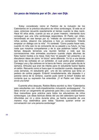 2001 Texas School for the Blind and Visually Impaired
Un poco de historia por el Dr. Jan van Dijk
Estoy considerado como el Padrino de la inclusión de los
Calendarios en la práctica educativa de niños sordociegos. Si este es el
caso, entonces recuerdo exactamente el tiempo cuando la idea nació.
Hace 40 años atrás, cuando yo era un joven maestro, intentando duro
conseguir que una niña sordociega respondiera. El Padre van Uden,
renombrado en ese tiempo por su “método de conversación” con los
niños sordos, observó mis esfuerzos e hizo un comentario: “Intente
empezar un diálogo con la niña”. Yo contesté: “Como puedo hacer esto,
cuando mi niña casi no es consciente de su pasado y su futuro, no hay
nada que nosotros compartamos y de lo que podamos hablar”. Poco
tiempo después teníamos una reunión familiar y note que las
conversaciones más animadas ocurrieron cuando viejos álbumes de
fotos fueron traídos a la mesa. Esto hizo “el pasado” tan presente y se
discutieron ideas de cómo “el futuro” sería diferente. Yo fui a una tienda
que tenía las corbatas en un exhibidor, el cual podía girar alrededor.
Conseguí uno y fije cartones en la barra de hierro, uno por cada día de la
semana. Artículos que eran de interés para mi estudiante fueron fijados
al cartón. Recuerdo como si fuera ayer mi excitación cuando, después de
unas semanas, mi estudiante giró uno de los cartones que tenia un
pedazo de cortina pegado. Entendí inmediatamente, ella deseaba ir y
pararse cerca de la ventana, cuando pudo sentir la brisa!! Estaba tan
contenta que su expresión fue entendida. ¡Y el Padre van Uden nos
envió una torta!
Cuarenta años después, Robbie Blaha escribió su libro “Calendarios
para estudiantes con multi-impedimentos incluyendo sordoceguera”. Yo
debo enviar un cargamento de golosinas para ella y sus colaboradores.
Que maravillosa guía práctica para todos los educadores de niños
sordociegos. Las ideas teóricas detrás del uso del calendario que fueron
difundidas por mi y otros durante años, es hecha accesible de una
manera muy sistemática para todos “Quienes quieran entrar en
conversación con una persona sordociega”.
06
 