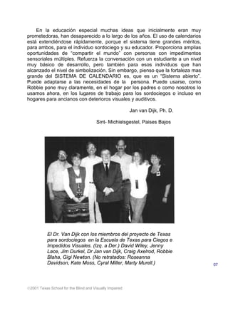 2001 Texas School for the Blind and Visually Impaired
En la educación especial muchas ideas que inicialmente eran muy
prometedoras, han desaparecido a lo largo de los años. El uso de calendarios
está extendiéndose rápidamente, porque el sistema tiene grandes méritos,
para ambos, para el individuo sordociego y su educador. Proporciona amplias
oportunidades de “compartir el mundo” con personas con impedimentos
sensoriales múltiples. Refuerza la conversación con un estudiante a un nivel
muy básico de desarrollo, pero también para esos individuos que han
alcanzado el nivel de simbolización. Sin embargo, pienso que la fortaleza mas
grande del SISTEMA DE CALENDARIO es, que es un “Sistema abierto”.
Puede adaptarse a las necesidades de la persona. Puede usarse, como
Robbie pone muy claramente, en el hogar por los padres o como nosotros lo
usamos ahora, en los lugares de trabajo para los sordociegos o incluso en
hogares para ancianos con deterioros visuales y auditivos.
Jan van Dijk, Ph. D.
Sint- Michielsgestel, Paises Bajos
07
El Dr. Van Dijk con los miembros del proyecto de Texas
para sordociegos en la Escuela de Texas para Ciegos e
Impedidos Visuales. (Izq. a Der.) David Wiley, Jenny
Lace, Jim Durkel, Dr Jan van Dijk, Craig Axelrod, Robbie
Blaha, Gigi Newton. (No retratados: Roseanna
Davidson, Kate Moss, Cyral Miller, Marty Murell.)
 