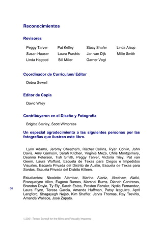 2001 Texas School for the Blind and Visually Impaired
Reconocimientos
Revisores
Peggy Tarver Pat Kelley Stacy Shafer Linda Alsop
Susan Hauser Laura Purchis Jan van Dijk Millie Smith
Linda Hagood Bill Miller Garner Vogt
Coordinador de Curriculum/ Editor
Debra Sewell
Editor de Copia
David Wiley
Contribuyeron en el Diseño y Fotografía
Brigitte Starley, Scott Wimpress
Un especial agradecimiento a las siguientes personas por las
fotografías que ilustran este libro.
Lynn Adams, Jeromy Cheatham, Rachel Collins, Ryan Conlin, John
Davis, Amy Garrison, Sarah Kitchen, Virginia Meza, Chris Montgomery,
Deanna Peterson, Tish Smith, Peggy Tarver, Victoria Tiley, Pat van
Geem, Laura Wofford, Escuela de Texas para Ciegos e Impedidos
Visuales, Escuela Privada del Distrito de Austin, Escuela de Texas para
Sordos, Escuela Privada del Distrito Killeen.
Estudiantes: Nicolette Alambar, Marina Alaniz, Abraham Alatki,
Franquelynn Allen, Eugene Barnes, Marshal Burns, Dianah Contreras,
Brandon Doyle. Ty Ely, Sarah Estes, Preston Fansler, Nydia Fernandez,
Laura Flynn, Teresa Garcia, Amanda Huffman, Patsy Izaguirre, April
Langford, Shagayegh Nejab, Kim Shaffer, Jarvis Thomas, Ray Treviño,
Amanda Wallace, José Zapata.
08
 