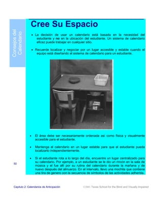 Cree Su Espacio
Consejos del
 Calendario

                   • La decisión de usar un calendario está basada en la necesidad del
                      estudiante y no en la ubicación del estudiante. Un sistema de calendario
                      eficaz puede trabajar en cualquier sitio.

                   • Recuerde localizar y negociar por un lugar accesible y estable cuando el
                      equipo está diseñando el sistema de calendario para un estudiante.




               •     El área debe ser necesariamente ordenada así como física y visualmente
                     accesible para el estudiante.

               •     Mantenga el calendario en un lugar estable para que el estudiante pueda
                     localizarlo independientemente.

               •     Si el estudiante rota a lo largo del día, encuentre un lugar centralizado para
                     su calendario. Por ejemplo, a un estudiante se le dio un rincón en la sala de
 50
                     música y el fue allí por su rutina del calendario durante la mañana y de
                     nuevo después del almuerzo. En el intervalo, llevo una mochila que contiene
                     una tira de genero con la secuencia de símbolos de las actividades adherida.



 Capitulo 2: Calendarios de Anticipación               2001 Texas School for the Blind and Visually Impaired
 