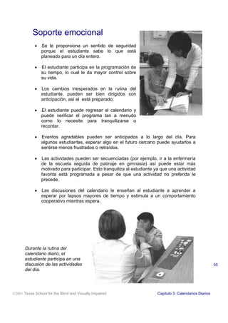 Soporte emocional
            •   Se le proporciona un sentido de seguridad
                porque el estudiante sabe lo que está
                planeado para un día entero.

            •   El estudiante participa en la programación de
                su tiempo, lo cual le da mayor control sobre
                su vida.

            •   Los cambios inesperados en la rutina del
                estudiante, pueden ser bien dirigidos con
                anticipación, así el está preparado.

            •   El estudiante puede regresar al calendario y
                puede verificar el programa tan a menudo
                como lo necesite para tranquilizarse o
                recordar.

            •   Eventos agradables pueden ser anticipados a lo largo del día. Para
                algunos estudiantes, esperar algo en el futuro cercano puede ayudarlos a
                sentirse menos frustrados o retraídos.

            •   Las actividades pueden ser secuenciadas (por ejemplo, ir a la enfermería
                de la escuela seguida de patinaje en gimnasia) así puede estar más
                motivado para participar. Esto tranquiliza al estudiante ya que una actividad
                favorita está programada a pesar de que una actividad no preferida le
                precede.

            •   Las discusiones del calendario le enseñan al estudiante a aprender a
                esperar por lapsos mayores de tiempo y estimula a un comportamiento
                cooperativo mientras espera.




       Durante la rutina del
       calendario diario, el
       estudiante participa en una
       discusión de las actividades                                                                        55
       del día.




2001 Texas School for the Blind and Visually Impaired                   Capitulo 3: Calendarios Diarios
 