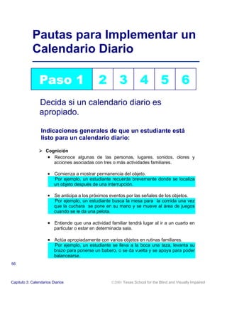 Pautas para Implementar un
            Calendario Diario

                Paso 1                         2         3           4           5           6
                Decida si un calendario diario es
                apropiado.

                 Indicaciones generales de que un estudiante está
                 listo para un calendario diario:

                ! Cognición
                   • Reconoce algunas de las personas, lugares, sonidos, olores y
                     acciones asociadas con tres o más actividades familiares.

                     • Comienza a mostrar permanencia del objeto.
                         Por ejemplo, un estudiante recuerda brevemente donde se localiza
                         un objeto después de una interrupción.

                     • Se anticipa a los próximos eventos por las señales de los objetos.
                         Por ejemplo, un estudiante busca la mesa para la comida una vez
                         que la cuchara se pone en su mano y se mueve al área de juegos
                         cuando se le da una pelota.

                     • Entiende que una actividad familiar tendrá lugar al ir a un cuarto en
                         particular o estar en determinada sala.

                     • Actúa apropiadamente con varios objetos en rutinas familiares.
                         Por ejemplo, un estudiante se lleva a la boca una taza, levanta su
                         brazo para ponerse un babero, o se da vuelta y se apoya para poder
                         balancearse.
56



Capitulo 3: Calendarios Diarios                      2001 Texas School for the Blind and Visually Impaired
 