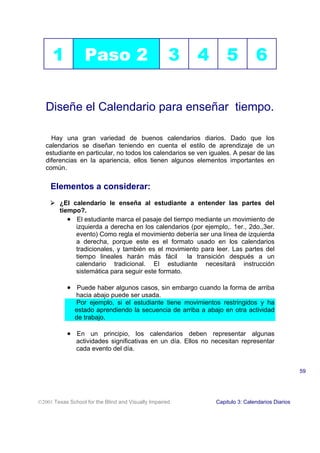 1            Paso 2                            3   4         5           6

   Diseñe el Calendario para enseñar tiempo.

     Hay una gran variedad de buenos calendarios diarios. Dado que los
   calendarios se diseñan teniendo en cuenta el estilo de aprendizaje de un
   estudiante en particular, no todos los calendarios se ven iguales. A pesar de las
   diferencias en la apariencia, ellos tienen algunos elementos importantes en
   común.


     Elementos a considerar:
     ! ¿El calendario le enseña al estudiante a entender las partes del
       tiempo?.
          • El estudiante marca el pasaje del tiempo mediante un movimiento de
            izquierda a derecha en los calendarios (por ejemplo,. 1er., 2do.,3er.
            evento) Como regla el movimiento debería ser una línea de izquierda
            a derecha, porque este es el formato usado en los calendarios
            tradicionales, y también es el movimiento para leer. Las partes del
            tiempo lineales harán más fácil       la transición después a un
            calendario tradicional. El estudiante necesitará instrucción
            sistemática para seguir este formato.

           • Puede haber algunos casos, sin embargo cuando la forma de arriba
               hacia abajo puede ser usada.
               Por ejemplo, si el estudiante tiene movimientos restringidos y ha
               estado aprendiendo la secuencia de arriba a abajo en otra actividad
               de trabajo.

           • En un principio, los calendarios deben representar algunas
               actividades significativas en un día. Ellos no necesitan representar
               cada evento del día.


                                                                                                 59




2001 Texas School for the Blind and Visually Impaired         Capitulo 3: Calendarios Diarios
 
