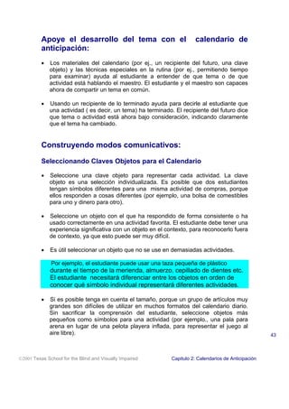Apoye el desarrollo del tema con el                          calendario de
          anticipación:
          •   Los materiales del calendario (por ej., un recipiente del futuro, una clave
              objeto) y las técnicas especiales en la rutina (por ej., permitiendo tiempo
              para examinar) ayuda al estudiante a entender de que tema o de que
              actividad está hablando el maestro. El estudiante y el maestro son capaces
              ahora de compartir un tema en común.

          •   Usando un recipiente de lo terminado ayuda para decirle al estudiante que
              una actividad ( es decir, un tema) ha terminado. El recipiente del futuro dice
              que tema o actividad está ahora bajo consideración, indicando claramente
              que el tema ha cambiado.


          Construyendo modos comunicativos:

          Seleccionando Claves Objetos para el Calendario

          •   Seleccione una clave objeto para representar cada actividad. La clave
              objeto es una selección individualizada. Es posible que dos estudiantes
              tengan símbolos diferentes para una misma actividad de compras, porque
              ellos responden a cosas diferentes (por ejemplo, una bolsa de comestibles
              para uno y dinero para otro).

          •   Seleccione un objeto con el que ha respondido de forma consistente o ha
              usado correctamente en una actividad favorita. El estudiante debe tener una
              experiencia significativa con un objeto en el contexto, para reconocerlo fuera
              de contexto, ya que esto puede ser muy difícil.

          •   Es útil seleccionar un objeto que no se use en demasiadas actividades.

              Por ejemplo, el estudiante puede usar una taza pequeña de plástico
              durante el tiempo de la merienda, almuerzo, cepillado de dientes etc.
              El estudiante necesitará diferenciar entre los objetos en orden de
              conocer qué símbolo individual representará diferentes actividades.

          •   Si es posible tenga en cuenta el tamaño, porque un grupo de artículos muy
              grandes son difíciles de utilizar en muchos formatos del calendario diario.
              Sin sacrificar la comprensión del estudiante, seleccione objetos más
              pequeños como símbolos para una actividad (por ejemplo., una pala para
              arena en lugar de una pelota playera inflada, para representar el juego al
              aire libre).                                                                             43



2001 Texas School for the Blind and Visually Impaired       Capitulo 2: Calendarios de Anticipación
 
