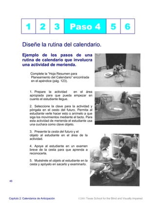 1           2           3       Paso 4                           5           6

           Diseñe la rutina del calendario.
           Ejemplo de los pasos de una
           rutina de calendario que involucra
           una actividad de merienda.

                  Complete la “Hoja Resumen para
                  Planeamiento del Calendario” encontrada
                  en el apéndice (pág. 123).


                 1. Prepare la actividad      en el área
                 apropiada para que pueda empezar en
                 cuanto el estudiante llegue.

                 2. Seleccione la clave para la actividad y
                 póngala en el cesto del futuro. Permita al
                 estudiante verle hacer esto o anímelo a que
                 siga los movimientos mediante el tacto. Para
                 esta actividad de merienda el estudiante usa
                 una cuchara como clave objeto.

                 3. Presente la cesta del futuro y el
                 objeto al estudiante en el área de la
                 actividad.

                 4. Apoye al estudiante en un examen
                 breve de la cesta para que aprenda a
                 reconocerla.

                 5. Muéstrele el objeto al estudiante en la
                 cesta y apóyelo en sacarlo y examinarlo.




46




Capitulo 2: Calendarios de Anticipación             2001 Texas School for the Blind and Visually Impaired
 