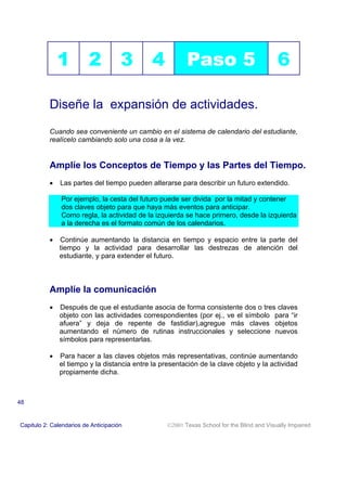 1          2           3       4           Paso 5                            6

           Diseñe la expansión de actividades.
           Cuando sea conveniente un cambio en el sistema de calendario del estudiante,
           realícelo cambiando solo una cosa a la vez.


           Amplíe los Conceptos de Tiempo y las Partes del Tiempo.
           •   Las partes del tiempo pueden alterarse para describir un futuro extendido.

               Por ejemplo, la cesta del futuro puede ser divida por la mitad y contener
               dos claves objeto para que haya más eventos para anticipar.
               Como regla, la actividad de la izquierda se hace primero, desde la izquierda
               a la derecha es el formato común de los calendarios.

           •   Continúe aumentando la distancia en tiempo y espacio entre la parte del
               tiempo y la actividad para desarrollar las destrezas de atención del
               estudiante, y para extender el futuro.



           Amplíe la comunicación
           •   Después de que el estudiante asocia de forma consistente dos o tres claves
               objeto con las actividades correspondientes (por ej., ve el símbolo para “ir
               afuera” y deja de repente de fastidiar),agregue más claves objetos
               aumentando el número de rutinas instruccionales y seleccione nuevos
               símbolos para representarlas.

           •   Para hacer a las claves objetos más representativas, continúe aumentando
               el tiempo y la distancia entre la presentación de la clave objeto y la actividad
               propiamente dicha.



48


Capitulo 2: Calendarios de Anticipación            2001 Texas School for the Blind and Visually Impaired
 