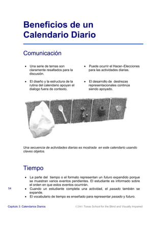 Beneficios de un
Calendario Diario
Comunicación
• Una serie de temas son
claramente resaltados para la
discusión.
• El diseño y la estructura de la
rutina del calendario apoyan el
dialogo fuera de contexto.
• Puede ocurrir el Hacer–Elecciones
para las actividades diarias.
• El desarrollo de destrezas
representacionales continúa
siendo apoyado.
Una secuencia de actividades diarias es mostrada en este calendario usando
claves objetos.
Tiempo
• La parte del tiempo o el formato representan un futuro expandido porque
se muestran varios eventos pendientes. El estudiante es informado sobre
el orden en que estos eventos ocurrirán.
• Cuando un estudiante completa una actividad, el pasado también se
expande.
• El vocabulario de tiempo es enseñado para representar pasado y futuro.
Capitulo 3: Calendarios Diarios 2001 Texas School for the Blind and Visually Impaired
54
 