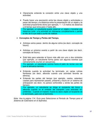 • Claramente entiende la conexión entre una clave objeto y una
actividad.
• Puede hacer una asociación entre las claves objeto y actividades a
pesar del tiempo y la distancia entre la presentación de un objeto y la
actividad propiamente dicha (por ejemplo, 1 - 1,5 metros de distancia
y el tiempo que toma para ir hasta allí).
Por ejemplo, un estudiante puede observar un objeto y moverse una
distancia corta a la actividad sin distraerse completamente o perder
el hilo de lo que está a punto de realizar.
! Conceptos de Tiempo y Partes del Tiempo.
• Anticipa varios pasos dentro de alguna rutina (es decir, concepto de
futuro).
• Anticipa un próximo evento a partir de una clave objeto (es decir,
concepto de futuro).
• Está listo para extender el futuro más allá con uno o dos símbolos
(por ejemplo, un estudiante forma pares con algunos eventos que
rutinariamente ocurren en secuencia).
Por ejemplo, un estudiante camina hacia el patio de recreo una vez
que el almuerzo terminó.
• Entiende cuando la actividad ha terminado, en varias rutinas
familiares (es decir, alborota cuando una actividad favorita se
elimina).
• Entiende las partes del tiempo (por ejemplo, cestos, estantes)
usadas para representar pasado, presente y futuro en un sistema de
anticipación (es decir, no parece confundido u olvida las partes de
tiempo).
Por ejemplo, un estudiante se dirige al recipiente del futuro y
alborota cuando ve el símbolo del trampolín (una actividad no-
preferida) . Cuando el maestro mueve la clave objeto al recipiente de
lo terminado, para con el berrinche.
Nota: Vea la página 114, Guía para Seleccionar el Periodo de Tiempo para el
Sistema de Calendario en el Apéndice.
2001 Texas School for the Blind and Visually Impaired Capitulo 3: Calendarios Diarios
57
 