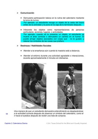 ! Comunicación
• Demuestra participación básica en la rutina del calendario mediante
la toma de turnos.
Por ejemplo, un estudiante recoge un objeto de la cesta del futuro
antes de la actividad y la pone en la caja de lo terminado después.
• Interpreta los objetos como representaciones de personas
particulares, acciones, lugares, o actividades.
Por ejemplo, cuando se le presenta un objeto, el estudiante se
mueve al área correcta o demuestra un cambio en el humor. El
puede arrojar objetos asociados con cosas que no le gustan, y
retener los símbolos de las cosas que prefiere.
! Destrezas / Habilidades Sociales
• Atender a la enseñanza aún cuando la maestra está a distancia.
• Atender al entorno durante una actividad agradable o interacciones,
durante aproximadamente 2 minutos sin distraerse.
Una manera de que un estudiante demuestra entendimiento es desplazándose
a la actividad correcta después de observar un símbolo del calendario, como el
ir hacia el autobús después de recibir una lista de compras.
Capitulo 3: Calendarios Diarios 2001 Texas School for the Blind and Visually Impaired
58
 