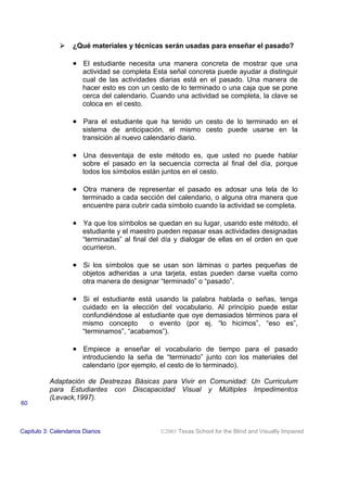 ! ¿Qué materiales y técnicas serán usadas para enseñar el pasado?
• El estudiante necesita una manera concreta de mostrar que una
actividad se completa Esta señal concreta puede ayudar a distinguir
cual de las actividades diarias está en el pasado. Una manera de
hacer esto es con un cesto de lo terminado o una caja que se pone
cerca del calendario. Cuando una actividad se completa, la clave se
coloca en el cesto.
• Para el estudiante que ha tenido un cesto de lo terminado en el
sistema de anticipación, el mismo cesto puede usarse en la
transición al nuevo calendario diario.
• Una desventaja de este método es, que usted no puede hablar
sobre el pasado en la secuencia correcta al final del día, porque
todos los símbolos están juntos en el cesto.
• Otra manera de representar el pasado es adosar una tela de lo
terminado a cada sección del calendario, o alguna otra manera que
encuentre para cubrir cada símbolo cuando la actividad se completa.
• Ya que los símbolos se quedan en su lugar, usando este método, el
estudiante y el maestro pueden repasar esas actividades designadas
“terminadas” al final del día y dialogar de ellas en el orden en que
ocurrieron.
• Si los símbolos que se usan son láminas o partes pequeñas de
objetos adheridas a una tarjeta, estas pueden darse vuelta como
otra manera de designar “terminado” o “pasado”.
• Si el estudiante está usando la palabra hablada o señas, tenga
cuidado en la elección del vocabulario. Al principio puede estar
confundiéndose al estudiante que oye demasiados términos para el
mismo concepto o evento (por ej. “lo hicimos”, “eso es”,
“terminamos”, “acabamos”).
• Empiece a enseñar el vocabulario de tiempo para el pasado
introduciendo la seña de “terminado” junto con los materiales del
calendario (por ejemplo, el cesto de lo terminado).
Adaptación de Destrezas Básicas para Vivir en Comunidad: Un Curriculum
para Estudiantes con Discapacidad Visual y Múltiples Impedimentos
(Levack,1997).
Capitulo 3: Calendarios Diarios 2001 Texas School for the Blind and Visually Impaired
60
 