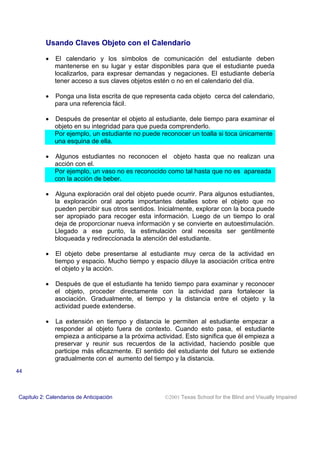Usando Claves Objeto con el Calendario
• El calendario y los símbolos de comunicación del estudiante deben
mantenerse en su lugar y estar disponibles para que el estudiante pueda
localizarlos, para expresar demandas y negaciones. El estudiante debería
tener acceso a sus claves objetos estén o no en el calendario del día.
• Ponga una lista escrita de que representa cada objeto cerca del calendario,
para una referencia fácil.
• Después de presentar el objeto al estudiante, dele tiempo para examinar el
objeto en su integridad para que pueda comprenderlo.
Por ejemplo, un estudiante no puede reconocer un toalla si toca únicamente
una esquina de ella.
• Algunos estudiantes no reconocen el objeto hasta que no realizan una
acción con el.
Por ejemplo, un vaso no es reconocido como tal hasta que no es apareada
con la acción de beber.
• Alguna exploración oral del objeto puede ocurrir. Para algunos estudiantes,
la exploración oral aporta importantes detalles sobre el objeto que no
pueden percibir sus otros sentidos. Inicialmente, explorar con la boca puede
ser apropiado para recoger esta información. Luego de un tiempo lo oral
deja de proporcionar nueva información y se convierte en autoestimulación.
Llegado a ese punto, la estimulación oral necesita ser gentilmente
bloqueada y redireccionada la atención del estudiante.
• El objeto debe presentarse al estudiante muy cerca de la actividad en
tiempo y espacio. Mucho tiempo y espacio diluye la asociación crítica entre
el objeto y la acción.
• Después de que el estudiante ha tenido tiempo para examinar y reconocer
el objeto, proceder directamente con la actividad para fortalecer la
asociación. Gradualmente, el tiempo y la distancia entre el objeto y la
actividad puede extenderse.
• La extensión en tiempo y distancia le permiten al estudiante empezar a
responder al objeto fuera de contexto. Cuando esto pasa, el estudiante
empieza a anticiparse a la próxima actividad. Esto significa que él empieza a
preservar y reunir sus recuerdos de la actividad, haciendo posible que
participe más eficazmente. El sentido del estudiante del futuro se extiende
gradualmente con el aumento del tiempo y la distancia.
Capitulo 2: Calendarios de Anticipación 2001 Texas School for the Blind and Visually Impaired
44
 