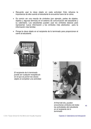• Recuerde usar la clave objeto en cada actividad. Esto refuerza la
importancia de ella cuando el estudiante la encuentra fuera de la rutina.
• Es común ver una mezcla de símbolos (por ejemplo, partes de objetos,
objetos y algunas láminas) en el sistema de comunicación del estudiante y
su calendario. Los estudiantes pueden usar los símbolos básicos para
representar nueva información y los símbolos más abstractos para la
información más familiar.
• Ponga la clave objeto en el recipiente de lo terminado para proporcionar el
cierre al estudiante.
2001 Texas School for the Blind and Visually Impaired Capitulo 2: Calendarios de Anticipación
45
El recipiente de lo terminado
puede ser cualquier receptáculo
en el que se ponen las claves
objeto al completar una actividad.
Al final del día, pueden
encontrarse símbolos de todas
las actividades del estudiante
en el recipiente de lo
terminado
 