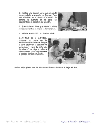6. Realice una acción breve con el objeto
para ayudarle a aprender su función. Para
esta actividad de la merienda la acción de
ponerle la cuchara en la boca del
estudiante es la señal de su función.
7. El estudiante tiene que llevar la clave
inmediatamente a la mesa de la merienda.
8. Realice a actividad con el estudiante.
9. Al final de la actividad,
presente la cesta de lo
terminado al estudiante. Ponga
la clave objeto en la cesta de lo
terminado y haga la seña de
“terminado” y/o diga la palabra
seleccionada para representar
el pasado para el estudiante.
Repita estos pasos con las actividades del estudiante a lo largo del día.
2001 Texas School for the Blind and Visually Impaired Capitulo 2: Calendarios de Anticipación
47
 