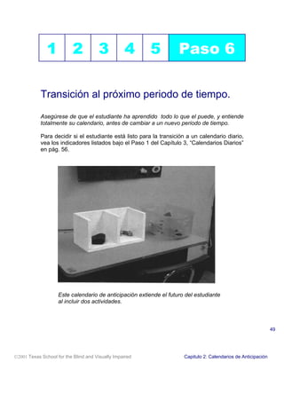 1 2 3 4 5 Paso 6
Transición al próximo periodo de tiempo.
Asegúrese de que el estudiante ha aprendido todo lo que el puede, y entiende
totalmente su calendario, antes de cambiar a un nuevo periodo de tiempo.
Para decidir si el estudiante está listo para la transición a un calendario diario,
vea los indicadores listados bajo el Paso 1 del Capítulo 3, “Calendarios Diarios”
en pág. 56.
Este calendario de anticipación extiende el futuro del estudiante
al incluir dos actividades.
2001 Texas School for the Blind and Visually Impaired Capitulo 2: Calendarios de Anticipación
49
 