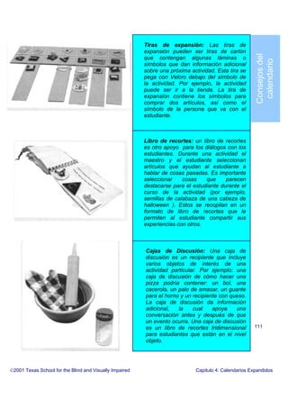 Tiras de expansión: Las tiras de
expansión pueden ser tiras de cartón
que contengan algunas láminas o
símbolos que dan información adicional
sobre una próxima actividad. Esta tira se
pega con Velcro debajo del símbolo de
la actividad. Por ejemplo, la actividad
puede ser ir a la tienda. La tira de
expansión contiene los símbolos para
comprar dos artículos, así como el
símbolo de la persona que va con el
estudiante.
Libro de recortes: un libro de recortes
es otro apoyo para los diálogos con los
estudiantes. Durante una actividad el
maestro y el estudiante seleccionan
artículos que ayudan al estudiante a
hablar de cosas pasadas. Es importante
seleccionar cosas que parecen
destacarse para el estudiante durante el
curso de la actividad (por ejemplo,
semillas de calabaza de una cabeza de
halloween ). Estos se recopilan en un
formato de libro de recortes que le
permiten al estudiante compartir sus
experiencias con otros.
Cajas de Discusión: Una caja de
discusión es un recipiente que incluye
varios objetos de interés de una
actividad particular. Por ejemplo: una
caja de discusión de cómo hacer una
pizza podría contener: un bol, una
cacerola, un palo de amasar, un guante
para el horno y un recipiente con queso.
La caja de discusión da información
adicional, la cual apoya una
conversación antes y después de que
un evento ocurra. Una caja de discusión
es un libro de recortes tridimensional
para estudiantes que están en el nivel
objeto.
2001 Texas School for the Blind and Visually Impaired Capitulo 4: Calendarios Expandidos
111
Consejosdel
calendario
 
