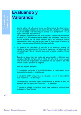 Evaluando y
Valorando
• Use la rutina del calendario como una herramienta de observación.
Tómese tiempo para observar las respuestas del estudiante a un objeto
de un día al otro para ver si hay un cambio en la comprensión de un
objeto como ítem representativo.
Por ejemplo, la primera vez que se le presenta un jarro de la actividad
de beber jugo, el estudiante puede dejarlo caer sin interés. Después de
que la actividad se ha hecho algunas veces el estudiante puede
orientarse con el jarro y sostenerlo en lugar de dejarlo caer. Esto podría
indicar reconocimiento del objeto fuera de contexto.
• Un sistema de calendario le permite a un instructor evaluar al
estudiante sistemáticamente. El ambiente preparado y el alto grado de
estructura le permiten al instructor supervisar una sola variable, si fuera
necesario.
• Cuando se desarrollan las metas de comunicación y objetivos (por
ejemplo, pidiendo, rechazando), la rutina del calendario puede usarse
para documentar el progreso. El desarrollo de los objetivos del PEI
pueden hacerse midiendo el progreso.
Aquí hay algunos ejemplos:
EL estudiante rechazará la actividad poniendo la clave objeto en el
cesto de lo terminado.....% del tiempo.
El estudiante pedirá una persona o actividad poniendo la clave objeto
en el calendario .....% del tiempo.
En respuesta a una clave objeto, el estudiante se moverá al área de
actividad apropiada por cinco símbolos .....% del tiempo.
El estudiante escogerá una clave objeto para establecer un tema para
el dialogo .....% del tiempo.
Capitulo 4: Calendarios Expandidos 2001 Texas School for the Blind and Visually Impaired
112
Consejosdel
calendario
 
