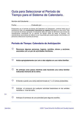 Guía para Seleccionar el Período de
Tiempo para el Sistema de Calendario.
Nombre del Estudiante:.........................................................................................
Fecha:.................................Evaluado por:............................................................
Empezando con el período de tiempo del Calendario de Anticipación, continúe hasta que al
estudiante le falte una característica importante (en negrita).Deténgase en este punto. Este
es el período de tiempo apropiado. El estudiante debe ser capaz de demostrar que conoce las
características importantes de un período de tiempo antes de pasar al próximo. Las
características secundarias (en itálica) no son requeridas pero puede ayudar a las familias y al
personal a seleccionar el período de tiempo.
Período de Tiempo: Calendario de Anticipación
○ Reconoce algunas personas, lugares, sonidos, olores y acciones
asociadas con un par de actividades familiares.
○ Actúa apropiadamente con uno o dos objetos en una rutina familiar.
○ Se anticipa unos pasos mientras está haciendo una rutina familiar
indicando memoria de la rutina.
○ Entiende cuando una rutina está terminada en 1 o 2 rutinas predecibles.
○ Anticipa el comienzo de cualquier actividad basándose en las señales
recibidas a nivel de seña.
○ Anticipa el comienzo de una actividad para algunos eventos.
Apéndice 2001 Texas School for the Blind and Visually Impaired
114
 