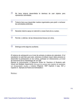 ○ No tiene todavía desarrollada la destreza de usar objetos para
representar actividades.
○ Todavía tiene que desarrollar medios organizados para pedir o rechazar
las actividades preferidas.
○ Necesita máximo apoyo en atención a cosas fuera de su cuerpo.
○ Permite o disfruta de las interacciones breves con otros.
○ Distingue entre algunos auxiliares.
El sistema de anticipación es el nivel de entrada al sistema de calendario. Si el
estudiante no está listo para esto, entonces el énfasis mayor debe ponerse en
desarrollar la participación en las rutinas, participar en interacciones y el nivel
de resonancia de la metodología de van Dijk.
Repase la comunicación: A Resource Guide for Teachers of Students with
Visual and Multiple Impairments (Una guía de recursos para maestros de estudiantes
con discapacidades visuales y múltiples) (Hagood, 1997 Capitulo 3 pag. 432 y
Capitulo 4, “Ejemplo de Rutina de Actividades”)
Notes:
2001 Texas School for the Blind and Visually Impaired Apéndice
115
 