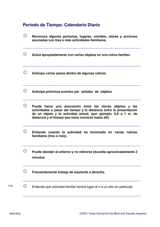 Período de Tiempo: Calendario Diario
○ Reconoce algunas personas, lugares, sonidos, olores y acciones
asociadas con tres o más actividades familiares.
○ Actúa apropiadamente con varios objetos en una rutina familiar.
○ Anticipa varios pasos dentro de algunas rutinas.
○ Anticipa próximos eventos por señales de objetos.
○ Puede hacer una asociación entre las claves objetos y las
actividades a pesar del tiempo y la distancia entre la presentación
de un objeto y la actividad actual, (por ejemplo, 0,8 a 1 m. de
distancia y el tiempo que toma moverse hasta allí)
○ Entiende cuando la actividad ha terminado en varias rutinas
familiares (tres o más).
○ Puede atender al entorno y no retirarse (durante aproximadamente 2
minutos.
○ Frecuentemente trabaja de izquierda a derecha.
○ Entiende qué actividad familiar tendrá lugar al ir a un sitio en particular
Apéndice 2001 Texas School for the Blind and Visually Impaired
116
 