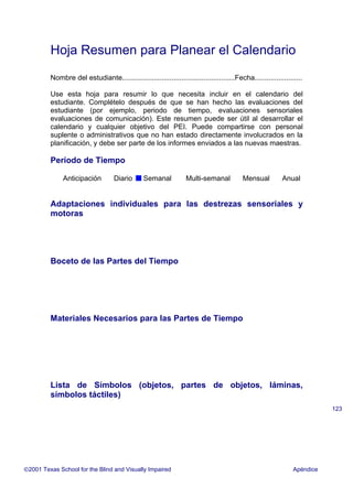 Hoja Resumen para Planear el Calendario
Nombre del estudiante.........................................................Fecha........................
Use esta hoja para resumir lo que necesita incluir en el calendario del
estudiante. Complételo después de que se han hecho las evaluaciones del
estudiante (por ejemplo, periodo de tiempo, evaluaciones sensoriales
evaluaciones de comunicación). Este resumen puede ser útil al desarrollar el
calendario y cualquier objetivo del PEI. Puede compartirse con personal
suplente o administrativos que no han estado directamente involucrados en la
planificación, y debe ser parte de los informes enviados a las nuevas maestras.
Período de Tiempo
Anticipación Diario Semanal Multi-semanal Mensual Anual
Adaptaciones individuales para las destrezas sensoriales y
motoras
Boceto de las Partes del Tiempo
Materiales Necesarios para las Partes de Tiempo
Lista de Símbolos (objetos, partes de objetos, láminas,
símbolos táctiles)
2001 Texas School for the Blind and Visually Impaired Apéndice
123
 