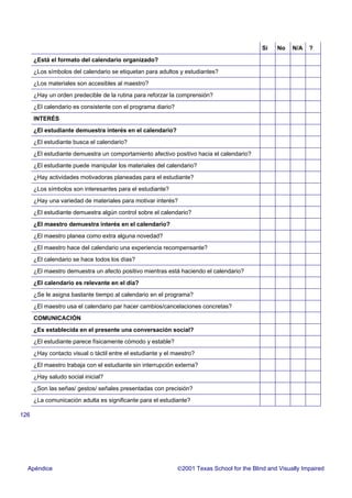 126
Si No N/A ?
¿Está el formato del calendario organizado?
¿Los símbolos del calendario se etiquetan para adultos y estudiantes?
¿Los materiales son accesibles al maestro?
¿Hay un orden predecible de la rutina para reforzar la comprensión?
¿El calendario es consistente con el programa diario?
INTERÉS
¿El estudiante demuestra interés en el calendario?
¿El estudiante busca el calendario?
¿El estudiante demuestra un comportamiento afectivo positivo hacia el calendario?
¿El estudiante puede manipular los materiales del calendario?
¿Hay actividades motivadoras planeadas para el estudiante?
¿Los símbolos son interesantes para el estudiante?
¿Hay una variedad de materiales para motivar interés?
¿El estudiante demuestra algún control sobre el calendario?
¿El maestro demuestra interés en el calendario?
¿El maestro planea como extra alguna novedad?
¿El maestro hace del calendario una experiencia recompensante?
¿El calendario se hace todos los días?
¿El maestro demuestra un afecto positivo mientras está haciendo el calendario?
¿El calendario es relevante en el día?
¿Se le asigna bastante tiempo al calendario en el programa?
¿El maestro usa el calendario par hacer cambios/cancelaciones concretas?
COMUNICACIÓN
¿Es establecida en el presente una conversación social?
¿El estudiante parece físicamente cómodo y estable?
¿Hay contacto visual o táctil entre el estudiante y el maestro?
¿El maestro trabaja con el estudiante sin interrupción externa?
¿Hay saludo social inicial?
¿Son las señas/ gestos/ señales presentadas con precisión?
¿La comunicación adulta es significante para el estudiante?
Apéndice 2001 Texas School for the Blind and Visually Impaired
 