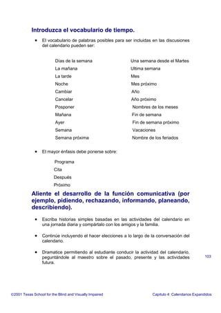 Introduzca el vocabulario de tiempo.
• El vocabulario de palabras posibles para ser incluidas en las discusiones
del calendario pueden ser:
Días de la semana Una semana desde el Martes
La mañana Ultima semana
La tarde Mes
Noche Mes próximo
Cambiar Año
Cancelar Año próximo
Posponer Nombres de los meses
Mañana Fin de semana
Ayer Fin de semana próximo
Semana Vacaciones
Semana próxima Nombre de los feriados
• El mayor énfasis debe ponerse sobre:
Programa
Cita
Después
Próximo
Aliente el desarrollo de la función comunicativa (por
ejemplo, pidiendo, rechazando, informando, planeando,
describiendo).
• Escriba historias simples basadas en las actividades del calendario en
una jornada diaria y compártalo con los amigos y la familia.
• Continúe incluyendo el hacer elecciones a lo largo de la conversación del
calendario.
• Dramatice permitiendo al estudiante conducir la actividad del calendario,
peguntándole al maestro sobre el pasado, presente y las actividades
futura.
2001 Texas School for the Blind and Visually Impaired Capitulo 4: Calendarios Expandidos
103
 