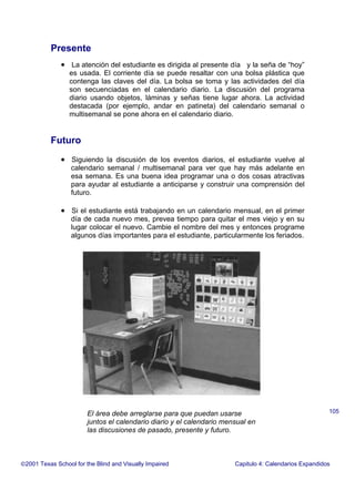 Presente
• La atención del estudiante es dirigida al presente día y la seña de “hoy”
es usada. El corriente día se puede resaltar con una bolsa plástica que
contenga las claves del día. La bolsa se toma y las actividades del día
son secuenciadas en el calendario diario. La discusión del programa
diario usando objetos, láminas y señas tiene lugar ahora. La actividad
destacada (por ejemplo, andar en patineta) del calendario semanal o
multisemanal se pone ahora en el calendario diario.
Futuro
• Siguiendo la discusión de los eventos diarios, el estudiante vuelve al
calendario semanal / multisemanal para ver que hay más adelante en
esa semana. Es una buena idea programar una o dos cosas atractivas
para ayudar al estudiante a anticiparse y construir una comprensión del
futuro.
• Si el estudiante está trabajando en un calendario mensual, en el primer
día de cada nuevo mes, prevea tiempo para quitar el mes viejo y en su
lugar colocar el nuevo. Cambie el nombre del mes y entonces programe
algunos días importantes para el estudiante, particularmente los feriados.
2001 Texas School for the Blind and Visually Impaired Capitulo 4: Calendarios Expandidos
105El área debe arreglarse para que puedan usarse
juntos el calendario diario y el calendario mensual en
las discusiones de pasado, presente y futuro.
 