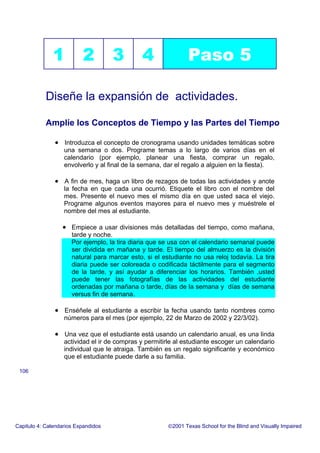 1 2 3 4 Paso 5
Diseñe la expansión de actividades.
Amplíe los Conceptos de Tiempo y las Partes del Tiempo
• Introduzca el concepto de cronograma usando unidades temáticas sobre
una semana o dos. Programe temas a lo largo de varios días en el
calendario (por ejemplo, planear una fiesta, comprar un regalo,
envolverlo y al final de la semana, dar el regalo a alguien en la fiesta).
• A fin de mes, haga un libro de rezagos de todas las actividades y anote
la fecha en que cada una ocurrió. Etiquete el libro con el nombre del
mes. Presente el nuevo mes el mismo día en que usted saca el viejo.
Programe algunos eventos mayores para el nuevo mes y muéstrele el
nombre del mes al estudiante.
• Empiece a usar divisiones más detalladas del tiempo, como mañana,
tarde y noche.
Por ejemplo, la tira diaria que se usa con el calendario semanal puede
ser dividida en mañana y tarde. El tiempo del almuerzo es la división
natural para marcar esto, si el estudiante no usa reloj todavía. La tira
diaria puede ser coloreada o codificada táctilmente para el segmento
de la tarde, y así ayudar a diferenciar los horarios. También ,usted
puede tener las fotografías de las actividades del estudiante
ordenadas por mañana o tarde, días de la semana y días de semana
versus fin de semana.
• Enséñele al estudiante a escribir la fecha usando tanto nombres como
números para el mes (por ejemplo, 22 de Marzo de 2002 y 22/3/02).
• Una vez que el estudiante está usando un calendario anual, es una linda
actividad el ir de compras y permitirle al estudiante escoger un calendario
individual que le atraiga. También es un regalo significante y económico
que el estudiante puede darle a su familia.
Capitulo 4: Calendarios Expandidos 2001 Texas School for the Blind and Visually Impaired
106
 