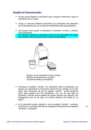 Amplie la Comunicación
• Provea oportunidades al estudiante para compartir información sobre el
calendario con un amigo.
• Tenga un instructor diferente discutiendo las actividades del calendario
con el estudiante para ver si todas las habilidades están generalizadas.
• Use apoyos para ayudar al estudiante a entender un tema y clarificar
como participará.
Por ejemplo, guarde los recipientes vacíos de las actividades de cocina
para usarlos como seña para hacer la lista de comestibles.
• Introduzca la palabra “cambio”. Es importante darle al estudiante una
manera de representar la ocurrencia natural de los cambios en la vida
diaria. Sea consciente de que la palabra “cambio” puede percibirse
como algo negativo por los estudiantes, una vez de que ellos la
aprendan. Trate de usar la palabra de manera positiva (por ejemplo, “No
trabajaremos hoy en tal cosa, en cambio haremos una fiesta en su
lugar”).
• Si el estudiante puede entender y usar la palabra “cambio” , entonces
introduzca un concepto refinado de la palabra introduciendo las palabras
“cancelar” y “posponer”
2001 Texas School for the Blind and Visually Impaired Capitulo 4: Calendarios Expandidos
107
Apoyos, como recipientes vacíos, pueden
clarificar las discusiones y pueden
recordarle detalles al estudiante.
 