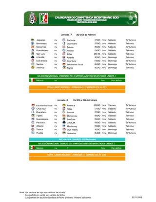 Jornada 7        20 al 21 de Febrero

                  Jaguares           vs.           Pachuca                       17:00    hrs. Sábado           TV Azteca
                  Monterrey          vs.           Querétaro                     17:00    hrs. Sábado           Televisa
                  Monarcas           vs.           Toluca                        19:00    hrs. Sábado           TV Azteca
                  Guadalajara        vs.           Puebla                        19:00    hrs. Sábado           Televisa
                  San Luis           vs.           Atlas                         20:45    hrs. Sábado           Televisa
                  U.N.A.M.           vs.           Atlante                       12:00    hrs. Domingo          Televisa
                  Club Indios        vs.           Cruz Azul                     14:00    hrs. Domingo          TV Azteca
                  Santos             vs.           Estudiantes Tecos             16:00    hrs. Domingo          TV Azteca
                  América            vs.           Tigres                        16:00    hrs. Domingo          Televisa


                   SELECCIÓN NACIONAL (FEBRERO 24) (PARTIDO AMISTOSO EN ESTADOS UNIDOS )

                  México             vs.                                                 hrs.     Por definir


                                COPA LIBERTADORES JORNADA 3 (FEBRERO 23 AL 25)




                                           Jornada 8        Del 26 al 28 de Febrero

                  Estudiantes Tecos vs.            América                       20:00    hrs. Viernes          TV Azteca
                  Cruz Azul          vs.           Atlas                         17:00    hrs. Sábado           TV Azteca
                  Querétaro          vs.           Santos                        17:00    hrs. Sábado           Televisa
                  Tigres             vs.           Monarcas                      19:00    hrs. Sábado           Televisa
                  Guadalajara        vs.           San Luis                      19:00    hrs. Sábado           Televisa
                  Pachuca            vs.           U.N.A.M.                      19:00    hrs. Sábado           TV Azteca
                  Atlante            vs.           Monterrey                     19:00    hrs. Sábado           Televisa
                  Toluca             vs.           Club Indios                   12:00    hrs. Domingo          Televisa
                  Puebla             vs.           Jaguares                      16:00    hrs. Domingo          TV Azteca

                                            FECHA FIFA (MARZO 03) Miércoles
                    SELECCIÓN NACIONAL (MARZO 03) (PARTIDO AMISTOSO EN ESTADOS UNIDOS )

                  México             vs.           ?                                     hrs.     Por definir


                                COPA LIBERTADORES JORNADA 4 (MARZO 02 AL 04)




Nota: Los partidos en rojo son cambios de horario.
      Los partidos en verde son cambio de fecha.
      Los partidos en azul son cambios de fecha y horario. *Horario del centro                                        30/11/2009
 