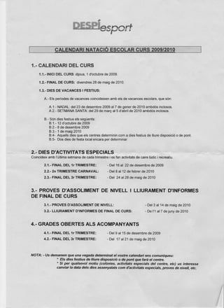 CALENDARI            NATACIÓ ESCOLAR CURS 2009/2010


  1.- CALENDARI DEL CURS
       1.1.-INICI DEL CURS: dijous, 1 d'octubre de 2009.

       1.2.- FINAL DE CURS: divendres 28 de maig de 2010.

       1.3.- DIES DE VACANCES I FESTIUS:

          A.- Els períodes de vacances coincideixen amb els de vacances escolars, que són:

              A.1.- NADAL: del 23 de desembre 2009 al7 de gener de 2010 ambdós inclosos.
              A.2.- SETMANA SANTA: del 29 de marc al5 d'abril de 2010 ambdós inclosos.

          B.- Són dies festius els següents:
              B.1.-12 d'octubre de 2009
              B.2.- 8 de desembre 2009
              B.3.-1 de maig 2010
              8.4- Aquells dies que els centres determinin com a dies festius de lIiure disposició o de pont.
              B.5~ Dos dies de festa local encara per determinar


- 2.- (;)IE8-0!.ACTIVITATS ESPECIALS~ -
  Coincideix amb I'última setmana de cada trimestre i es fan activitats de caire lúdic i recreatiu.

          2.1.- FINAL DEL,.1r TRIMESTRE:              - Del 16 al 22 de desembre de 2009
          2.2.- 2n TRIMESTRE CARNAVAL:                - Del 8 al 12 de febrer de 2010
          2.3.~ FINAL DEL 3r TRIMESTRE:               - Del 24 al 28 de maig de 2010



  3.- PROVES O'ASSOLlMEr.,IT DE NIVELL 1 LLlURAMENT                                            O'INFORMES
  DE FINAL DE CURS
          3.1.- PROVES D'ASSOLlMENT DE NIVELL:                                  - Del 3 al14 de maig de 2010
          3.2.- LLlURAMENT O'INFORMES DE FINAL DE CURS:                         - De 1'1al 7 de juny de 2010



 4.- GRAOES OBERTES ALS ACOMPANYANTS
          4.1.- FINAL DEL 1r TRIMESTRE:               - Del 9 al 15 de desembre de 2009
          4.2.- FINAL DEL 3r TRIMESTRE:              - Del 17 al21 de maig de 2010



 NOTA: - Us demanem que una vegada determinat el vostre calendari ens comuniqueu:
               * Els ates iestius de lliure disposició o de pont que fara el centre.
               * Si per qualsevol motiu (co/ónies, activitats especials del centre, etc) us interessa
               canviar la data deis dies assenyalats com d'activitats especials, pro ves de nivell, etc.
 