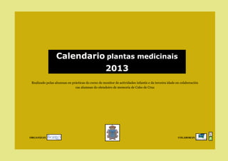 Calendario plantas medicinais
                                                    2013
 Realizado polas alumnas en prácticas do curso de monitor de actividades infantís e da terceira idade en colaboración
                              cas alumnas do obradoiro de memoria de Cabo de Cruz




ORGANIZAN                                                                                              COLABORAN
 