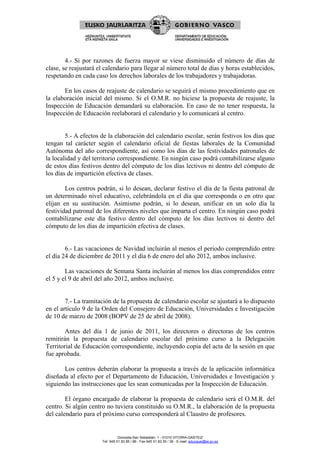 4.- Si por razones de fuerza mayor se viese disminuido el número de días de
clase, se reajustará el calendario para llegar al número total de días y horas establecidos,
respetando en cada caso los derechos laborales de los trabajadores y trabajadoras.

       En los casos de reajuste de calendario se seguirá el mismo procedimiento que en
la elaboración inicial del mismo. Si el O.M.R. no hiciese la propuesta de reajuste, la
Inspección de Educación demandará su elaboración. En caso de no tener respuesta, la
Inspección de Educación reelaborará el calendario y lo comunicará al centro.


        5.- A efectos de la elaboración del calendario escolar, serán festivos los días que
tengan tal carácter según el calendario oficial de fiestas laborales de la Comunidad
Autónoma del año correspondiente, así como los días de las festividades patronales de
la localidad y del territorio correspondiente. En ningún caso podrá contabilizarse alguno
de estos días festivos dentro del cómputo de los días lectivos ni dentro del cómputo de
los días de impartición efectiva de clases.

        Los centros podrán, si lo desean, declarar festivo el día de la fiesta patronal de
un determinado nivel educativo, celebrándola en el día que corresponda o en otro que
elijan en su sustitución. Asimismo podrán, si lo desean, unificar en un solo día la
festividad patronal de los diferentes niveles que imparta el centro. En ningún caso podrá
contabilizarse este día festivo dentro del cómputo de los días lectivos ni dentro del
cómputo de los días de impartición efectiva de clases.


        6.- Las vacaciones de Navidad incluirán al menos el periodo comprendido entre
el día 24 de diciembre de 2011 y el día 6 de enero del año 2012, ambos inclusive.

        Las vacaciones de Semana Santa incluirán al menos los días comprendidos entre
el 5 y el 9 de abril del año 2012, ambos inclusive.


        7.- La tramitación de la propuesta de calendario escolar se ajustará a lo dispuesto
en el artículo 9 de la Orden del Consejero de Educación, Universidades e Investigación
de 10 de marzo de 2008 (BOPV de 25 de abril de 2008).

        Antes del día 1 de junio de 2011, los directores o directoras de los centros
remitirán la propuesta de calendario escolar del próximo curso a la Delegación
Territorial de Educación correspondiente, incluyendo copia del acta de la sesión en que
fue aprobada.

       Los centros deberán elaborar la propuesta a través de la aplicación informática
diseñada al efecto por el Departamento de Educación, Universidades e Investigación y
siguiendo las instrucciones que les sean comunicadas por la Inspección de Educación.

        El órgano encargado de elaborar la propuesta de calendario será el O.M.R. del
centro. Si algún centro no tuviera constituido su O.M.R., la elaboración de la propuesta
del calendario para el próximo curso corresponderá al Claustro de profesores.


                                Donostia-San Sebastián, 1 - 01010 VITORIA-GASTEIZ
                      Tef. 945 01 83 85 / 86 - Fax 945 01 83 35 / 36 - E-mail: educauei@ej-gv.es
 