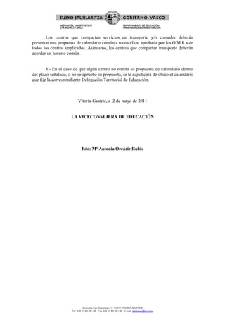 Los centros que compartan servicios de transporte y/o comedor deberán
presentar una propuesta de calendario común a todos ellos, aprobada por los O.M.R.s de
todos los centros implicados. Asimismo, los centros que compartan transporte deberán
acordar un horario común.


        8.- En el caso de que algún centro no remita su propuesta de calendario dentro
del plazo señalado, o no se apruebe su propuesta, se le adjudicará de oficio el calendario
que fije la correspondiente Delegación Territorial de Educación.



                           Vitoria-Gasteiz, a 2 de mayo de 2011


                     LA VICECONSEJERA DE EDUCACIÓN




                              Fdo: Mª Antonia Ozcáriz Rubio




                                Donostia-San Sebastián, 1 - 01010 VITORIA-GASTEIZ
                      Tef. 945 01 83 85 / 86 - Fax 945 01 83 35 / 36 - E-mail: educauei@ej-gv.es
 