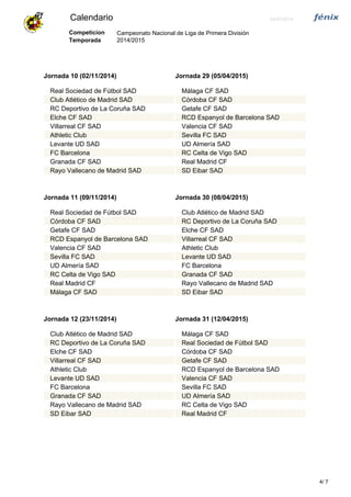 Calendario 24/07/2014
Campeonato Nacional de Liga de Primera División
2014/2015
Competicion
Temporada
Jornada 10 (02/11/2014)
Real Sociedad de Fútbol SAD
Club Atlético de Madrid SAD
RC Deportivo de La Coruña SAD
Elche CF SAD
Villarreal CF SAD
Athletic Club
Levante UD SAD
FC Barcelona
Granada CF SAD
Rayo Vallecano de Madrid SAD
Jornada 29 (05/04/2015)
Málaga CF SAD
Córdoba CF SAD
Getafe CF SAD
RCD Espanyol de Barcelona SAD
Valencia CF SAD
Sevilla FC SAD
UD Almería SAD
RC Celta de Vigo SAD
Real Madrid CF
SD Eibar SAD
Jornada 11 (09/11/2014)
Real Sociedad de Fútbol SAD
Córdoba CF SAD
Getafe CF SAD
RCD Espanyol de Barcelona SAD
Valencia CF SAD
Sevilla FC SAD
UD Almería SAD
RC Celta de Vigo SAD
Real Madrid CF
Málaga CF SAD
Jornada 30 (08/04/2015)
Club Atlético de Madrid SAD
RC Deportivo de La Coruña SAD
Elche CF SAD
Villarreal CF SAD
Athletic Club
Levante UD SAD
FC Barcelona
Granada CF SAD
Rayo Vallecano de Madrid SAD
SD Eibar SAD
Jornada 12 (23/11/2014)
Club Atlético de Madrid SAD
RC Deportivo de La Coruña SAD
Elche CF SAD
Villarreal CF SAD
Athletic Club
Levante UD SAD
FC Barcelona
Granada CF SAD
Rayo Vallecano de Madrid SAD
SD Eibar SAD
Jornada 31 (12/04/2015)
Málaga CF SAD
Real Sociedad de Fútbol SAD
Córdoba CF SAD
Getafe CF SAD
RCD Espanyol de Barcelona SAD
Valencia CF SAD
Sevilla FC SAD
UD Almería SAD
RC Celta de Vigo SAD
Real Madrid CF
74/
 