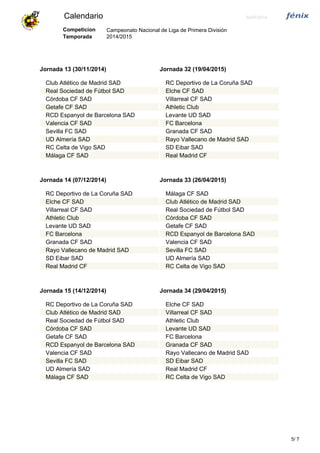 Calendario 24/07/2014
Campeonato Nacional de Liga de Primera División
2014/2015
Competicion
Temporada
Jornada 13 (30/11/2014)
Club Atlético de Madrid SAD
Real Sociedad de Fútbol SAD
Córdoba CF SAD
Getafe CF SAD
RCD Espanyol de Barcelona SAD
Valencia CF SAD
Sevilla FC SAD
UD Almería SAD
RC Celta de Vigo SAD
Málaga CF SAD
Jornada 32 (19/04/2015)
RC Deportivo de La Coruña SAD
Elche CF SAD
Villarreal CF SAD
Athletic Club
Levante UD SAD
FC Barcelona
Granada CF SAD
Rayo Vallecano de Madrid SAD
SD Eibar SAD
Real Madrid CF
Jornada 14 (07/12/2014)
RC Deportivo de La Coruña SAD
Elche CF SAD
Villarreal CF SAD
Athletic Club
Levante UD SAD
FC Barcelona
Granada CF SAD
Rayo Vallecano de Madrid SAD
SD Eibar SAD
Real Madrid CF
Jornada 33 (26/04/2015)
Málaga CF SAD
Club Atlético de Madrid SAD
Real Sociedad de Fútbol SAD
Córdoba CF SAD
Getafe CF SAD
RCD Espanyol de Barcelona SAD
Valencia CF SAD
Sevilla FC SAD
UD Almería SAD
RC Celta de Vigo SAD
Jornada 15 (14/12/2014)
RC Deportivo de La Coruña SAD
Club Atlético de Madrid SAD
Real Sociedad de Fútbol SAD
Córdoba CF SAD
Getafe CF SAD
RCD Espanyol de Barcelona SAD
Valencia CF SAD
Sevilla FC SAD
UD Almería SAD
Málaga CF SAD
Jornada 34 (29/04/2015)
Elche CF SAD
Villarreal CF SAD
Athletic Club
Levante UD SAD
FC Barcelona
Granada CF SAD
Rayo Vallecano de Madrid SAD
SD Eibar SAD
Real Madrid CF
RC Celta de Vigo SAD
75/
 