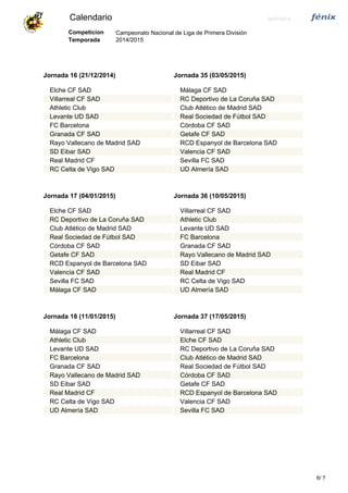 Calendario 24/07/2014
Campeonato Nacional de Liga de Primera División
2014/2015
Competicion
Temporada
Jornada 16 (21/12/2014)
Elche CF SAD
Villarreal CF SAD
Athletic Club
Levante UD SAD
FC Barcelona
Granada CF SAD
Rayo Vallecano de Madrid SAD
SD Eibar SAD
Real Madrid CF
RC Celta de Vigo SAD
Jornada 35 (03/05/2015)
Málaga CF SAD
RC Deportivo de La Coruña SAD
Club Atlético de Madrid SAD
Real Sociedad de Fútbol SAD
Córdoba CF SAD
Getafe CF SAD
RCD Espanyol de Barcelona SAD
Valencia CF SAD
Sevilla FC SAD
UD Almería SAD
Jornada 17 (04/01/2015)
Elche CF SAD
RC Deportivo de La Coruña SAD
Club Atlético de Madrid SAD
Real Sociedad de Fútbol SAD
Córdoba CF SAD
Getafe CF SAD
RCD Espanyol de Barcelona SAD
Valencia CF SAD
Sevilla FC SAD
Málaga CF SAD
Jornada 36 (10/05/2015)
Villarreal CF SAD
Athletic Club
Levante UD SAD
FC Barcelona
Granada CF SAD
Rayo Vallecano de Madrid SAD
SD Eibar SAD
Real Madrid CF
RC Celta de Vigo SAD
UD Almería SAD
Jornada 18 (11/01/2015)
Málaga CF SAD
Athletic Club
Levante UD SAD
FC Barcelona
Granada CF SAD
Rayo Vallecano de Madrid SAD
SD Eibar SAD
Real Madrid CF
RC Celta de Vigo SAD
UD Almería SAD
Jornada 37 (17/05/2015)
Villarreal CF SAD
Elche CF SAD
RC Deportivo de La Coruña SAD
Club Atlético de Madrid SAD
Real Sociedad de Fútbol SAD
Córdoba CF SAD
Getafe CF SAD
RCD Espanyol de Barcelona SAD
Valencia CF SAD
Sevilla FC SAD
76/
 