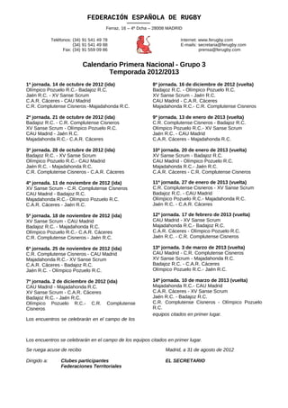 FEDERACIÓN ESPAÑOLA DE RUGBY
                                         Ferraz, 16 – 4º Dcha – 28008 MADRID

              Teléfonos: (34) 91 541 49 78                                 Internet: www.ferugby.com
                         (34) 91 541 49 88                                 E-mails: secretaria@ferugby.com
                    Fax: (34) 91 559 09 86                                           prensa@ferugby.com


                             Calendario Primera Nacional - Grupo 3
                                    Temporada 2012/2013
1ª jornada. 14 de octubre de 2012 (ida)                       8ª jornada. 16 de diciembre de 2012 (vuelta)
Olímpico Pozuelo R.C.- Badajoz R.C.                           Badajoz R.C. - Olímpico Pozuelo R.C.
Jaén R.C. - XV Sanse Scrum                                    XV Sanse Scrum - Jaén R.C.
C.A.R. Cáceres - CAU Madrid                                   CAU Madrid - C.A.R. Cáceres
C.R. Complutense Cisneros -Majadahonda R.C.                   Majadahonda R.C.- C.R. Complutense Cisneros

2ª jornada. 21 de octubre de 2012 (ida)                       9ª jornada. 13 de enero de 2013 (vuelta)
Badajoz R.C. - C.R. Complutense Cisneros                      C.R. Complutense Cisneros - Badajoz R.C.
XV Sanse Scrum - Olímpico Pozuelo R.C.                        Olímpico Pozuelo R.C.- XV Sanse Scrum
CAU Madrid - Jaén R.C.                                        Jaén R.C. - CAU Madrid
Majadahonda R.C.- C.A.R. Cáceres                              C.A.R. Cáceres - Majadahonda R.C.

3ª jornada. 28 de octubre de 2012 (ida)                       10ª jornada. 20 de enero de 2013 (vuelta)
Badajoz R.C. - XV Sanse Scrum                                 XV Sanse Scrum - Badajoz R.C.
Olímpico Pozuelo R.C.- CAU Madrid                             CAU Madrid - Olímpico Pozuelo R.C.
Jaén R.C. - Majadahonda R.C.                                  Majadahonda R.C.- Jaén R.C.
C.R. Complutense Cisneros - C.A.R. Cáceres                    C.A.R. Cáceres - C.R. Complutense Cisneros

4ª jornada. 11 de noviembre de 2012 (ida)                     11ª jornada. 27 de enero de 2013 (vuelta)
XV Sanse Scrum - C.R. Complutense Cisneros                    C.R. Complutense Cisneros - XV Sanse Scrum
CAU Madrid - Badajoz R.C.                                     Badajoz R.C. - CAU Madrid
Majadahonda R.C.- Olímpico Pozuelo R.C.                       Olímpico Pozuelo R.C.- Majadahonda R.C.
C.A.R. Cáceres - Jaén R.C.                                    Jaén R.C. - C.A.R. Cáceres

5ª jornada. 18 de noviembre de 2012 (ida)                     12ª jornada. 17 de febrero de 2013 (vuelta)
XV Sanse Scrum - CAU Madrid                                   CAU Madrid - XV Sanse Scrum
Badajoz R.C. - Majadahonda R.C.                               Majadahonda R.C.- Badajoz R.C.
Olímpico Pozuelo R.C.- C.A.R. Cáceres                         C.A.R. Cáceres - Olímpico Pozuelo R.C.
C.R. Complutense Cisneros - Jaén R.C.                         Jaén R.C. - C.R. Complutense Cisneros

6ª jornada. 25 de noviembre de 2012 (ida)                     13ª jornada. 3 de marzo de 2013 (vuelta)
C.R. Complutense Cisneros - CAU Madrid                        CAU Madrid - C.R. Complutense Cisneros
Majadahonda R.C.- XV Sanse Scrum                              XV Sanse Scrum - Majadahonda R.C.
C.A.R. Cáceres - Badajoz R.C.                                 Badajoz R.C. - C.A.R. Cáceres
Jaén R.C. - Olímpico Pozuelo R.C.                             Olímpico Pozuelo R.C.- Jaén R.C.

7ª jornada. 2 de diciembre de 2012 (ida)                      14ª jornada. 10 de marzo de 2013 (vuelta)
CAU Madrid - Majadahonda R.C.                                 Majadahonda R.C.- CAU Madrid
XV Sanse Scrum - C.A.R. Cáceres                               C.A.R. Cáceres - XV Sanse Scrum
Badajoz R.C. - Jaén R.C.                                      Jaén R.C. - Badajoz R.C.
Olímpico Pozuelo R.C.- C.R. Complutense                       C.R. Complutense Cisneros - Olímpico Pozuelo
Cisneros                                                      R.C.
                                                              equipos citados en primer lugar.
Los encuentros se celebrarán en el campo de los



Los encuentros se celebrarán en el campo de los equipos citados en primer lugar.

Se ruega acuse de recibo                                            Madrid, a 31 de agosto de 2012

Dirigido a:       Clubes participantes                              EL SECRETARIO
                  Federaciones Territoriales
 