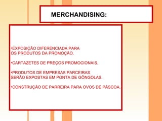 MERCHANDISING:   EXPOSIÇÃO DIFERENCIADA PARA  OS PRODUTOS DA PROMOÇÃO. CARTAZETES DE PREÇOS PROMOCIONAIS. PRODUTOS DE EMPRESAS PARCEIRAS  SERÃO EXPOSTAS EM PONTA DE GÔNGOLAS. CONSTRUÇÃO DE PARREIRA PARA OVOS DE PÁSCOA. 