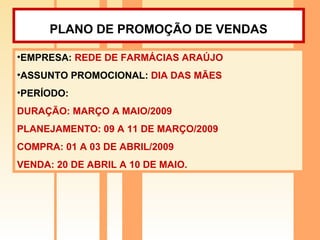 PLANO DE PROMOÇÃO DE VENDAS   EMPRESA:  REDE DE FARMÁCIAS ARAÚJO ASSUNTO PROMOCIONAL:  DIA DAS MÃES PERÍODO:  DURAÇÃO: MARÇO A MAIO/2009 PLANEJAMENTO: 09 A 11 DE MARÇO/2009 COMPRA: 01 A 03 DE ABRIL/2009 VENDA: 20 DE ABRIL A 10 DE MAIO. 